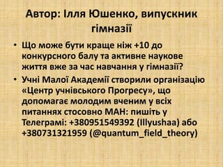 Автор: Ілля Юшенко, випускник
гімназії
• Що може бути краще ніж +10 до
конкурсного балу та активне наукове
життя вже за час навчання у гімназії?
• Учні Малої Академії створили організацію
«Центр учнівського Прогресу», що
допомагає молодим вченим у всіх
питаннях стосовно МАН: пишіть у
Телеграмі: +380951549392 (Illyushaa) або
+380731321959 (@quantum_field_theory)
 