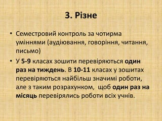 3. Різне
• Семестровий контроль за чотирма
уміннями (аудіювання, говоріння, читання,
письмо)
• У 5-9 класах зошити перевіряються один
раз на тиждень. В 10-11 класах у зошитах
перевіряються найбільш значимі роботи,
але з таким розрахунком, щоб один раз на
місяць перевірялись роботи всіх учнів.
 