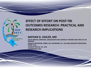 EFFECT OF EFFORT ON POST-TBI OUTCOMES RESEARCH: PRACTICAL AND RESEARCH IMPLICATIONS NATHAN D. ZASLER, MD CEO & MEDICAL DIRECTOR, CONCUSSION CARE CENTRE OF VIRGINIA AND TREE OF LIFE SERVICES CLINICAL PROFESSOR, PM&R, VCU, RICHMOND, VA., USA AND ASSOCIATE PROFESSOR, PM&R, UVA,  CHARLOTTESVILLE, VA., USA CHAIRPERSON, IBIA 