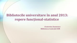Bibliotecile universitare în anul 2013:
repere funcţional-statistice
Ecaterina Zasmenco
Biblioteca Centrală USM

 