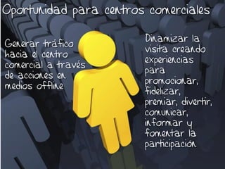 Oportunidad para centros comerciales

                        Dinamizar la
Generar tráfico
                        visita creando
hacia el centro
                        experiencias
comercial a través
                        para
de acciones en
                        promocionar,
medios offline
                        fidelizar,
                        premiar, divertir,
                        comunicar,
                        informar y
                        fomentar la
                        participación
 