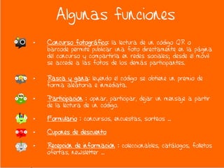 Algunas funciones
•   Concurso fotográfico: la lectura de un código QR o
    barcode permite publicar una foto directamente en la página
    del concurso y compartirla en redes sociales; desde el móvil
    se accede a las fotos de los demás participantes.

•   Rasca y gana: leyendo el código se obtiene un premio de
    forma aleatoria e inmediata.

•   Participación : opinar, participar, dejar un mensaje a partir
    de la lectura de un código.

•   Formulario : concursos, encuestas, sorteos …

•   Cupones de descuento

•   Recepción de información : coleccionables, catálogos, folletos
    ofertas, newsletter …
 