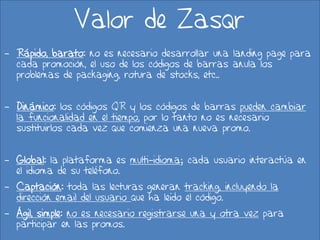 Valor de Zasqr
- Rápido, barato: no es necesario desarrollar una landing page para
  cada promoción, el uso de los códigos de barras anula los
  problemas de packaging, rotura de stocks, etc..


- Dinámico: los códigos QR y los códigos de barras pueden cambiar
  la funcionalidad en el tiempo, por lo tanto no es necesario
  sustituirlos cada vez que comienza una nueva promo.


- Global: la plataforma es multi-idioma; cada usuario interactúa en
  el idioma de su teléfono.
- Captación: toda las lecturas generan tracking, incluyendo la
  dirección email del usuario que ha leído el código.
- Ágil, simple: no es necesario registrarse una y otra vez para
  participar en las promos.
                                 20/02/2013                           14
 