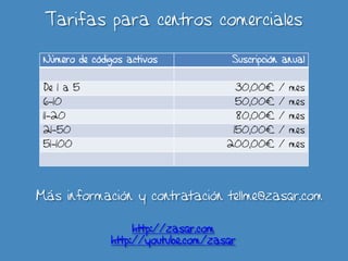 Tarifas para centros comerciales

 Número de códigos activos            Suscripción anual


 De 1 a 5                                 30,00€ / mes
 6-10                                 50,00€ / mes
 11-20                                    80,00€ / mes
 21-50                                150,00€ / mes
 51-100                              200,00€ / mes




Más información y contratación tellme@zasqr.com

                    http://zasqr.com
               http://youtube.com/zasqr
 