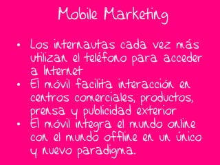 Mobile Marketing

• Los internautas cada vez más
  utilizan el teléfono para acceder
  a Internet
• El móvil facilita interacción en
  centros comerciales, productos,
  prensa y publicidad exterior
• El móvil integra el mundo online
  con el mundo offline en un único
  y nuevo paradigma.
 
