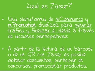 ¿qué es Zasqr?

• Una plataforma de mCommerce y
  mPromotion diseñada para generar
  tráfico y fidelizar el cliente a través
  de acciones participativas

• A partir de la lectura de un barcode
  o de un QR con Zasqr es posible
  obtener descuentos, participar en
  concursos, promocionar productos.
 