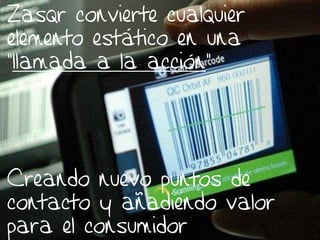 Zasqr convierte cualquier
elemento estático en una
“llamada a la acción”




Creando nuevo puntos de
contacto y añadiendo valor
para el consumidor
               20/02/2013    5
 