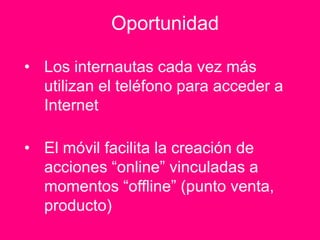 Oportunidad

• Los internautas cada vez más
  utilizan el teléfono para acceder a
  Internet

• El móvil facilita la creación de
  acciones “online” vinculadas a
  momentos “offline” (punto venta,
  producto)
 
