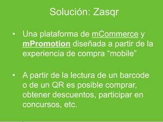 Solución: Zasqr

• Una plataforma de mCommerce y
  mPromotion diseñada a partir de la
  experiencia de compra “mobile”

• A partir de la lectura de un barcode
  o de un QR es posible comprar,
  obtener descuentos, participar en
  concursos, etc.
 