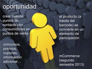 oportunidad
crear nuevos      el producto (a
puntos de         través del
contacto con      barcode) se
consumidores en   convierte en un
puntos de venta   elemento de
                  participación
concursos,
premios,
cupones,
información       mCommerce
adicional…        (segundo
                  semestre 2013)
 