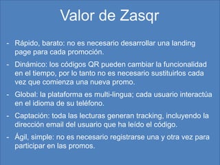 Valor de Zasqr
- Rápido, barato: no es necesario desarrollar una landing
  page para cada promoción.
- Dinámico: los códigos QR pueden cambiar la funcionalidad
  en el tiempo, por lo tanto no es necesario sustituirlos cada
  vez que comienza una nueva promo.
- Global: la plataforma es multi-lingua; cada usuario interactúa
  en el idioma de su teléfono.
- Captación: toda las lecturas generan tracking, incluyendo la
  dirección email del usuario que ha leído el código.
- Ágil, simple: no es necesario registrarse una y otra vez para
  participar en las promos.
                              06/02/2013                           9
 