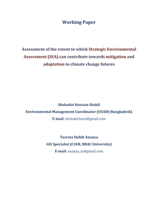 Working Paper
May, 2014
Assessment of the extent to which Strategic Environmental
Assessment (SEA) can contribute towards mitigation and
adaptation to climate change futures
Shahadat Hossain Shakil
Environmental Management Coordinator (USAID/Bangladesh)
E-mail: shshakil.buet@gmail.com
Tazrina Habib Ananya
Research Associate (C3ER, BRAC University)
E-mail: ananya_tz@yahoo.com
 