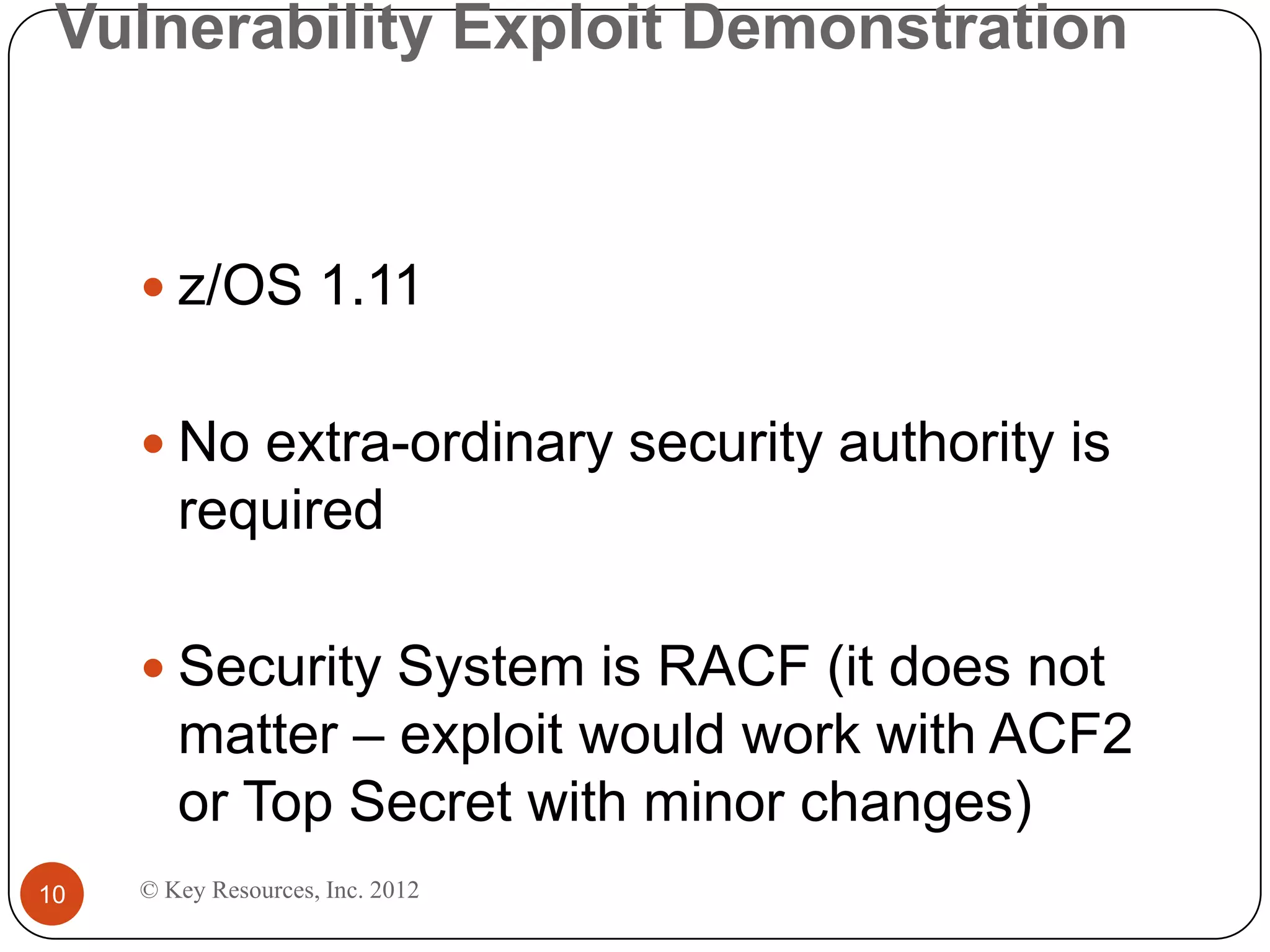 Vulnerability Exploit Demonstration



      z/OS 1.11


      No extra-ordinary security authority is
        required

      Security System is RACF (it does not
        matter – exploit would work with ACF2
        or Top Secret with minor changes)
10   © Key Resources, Inc. 2012
 