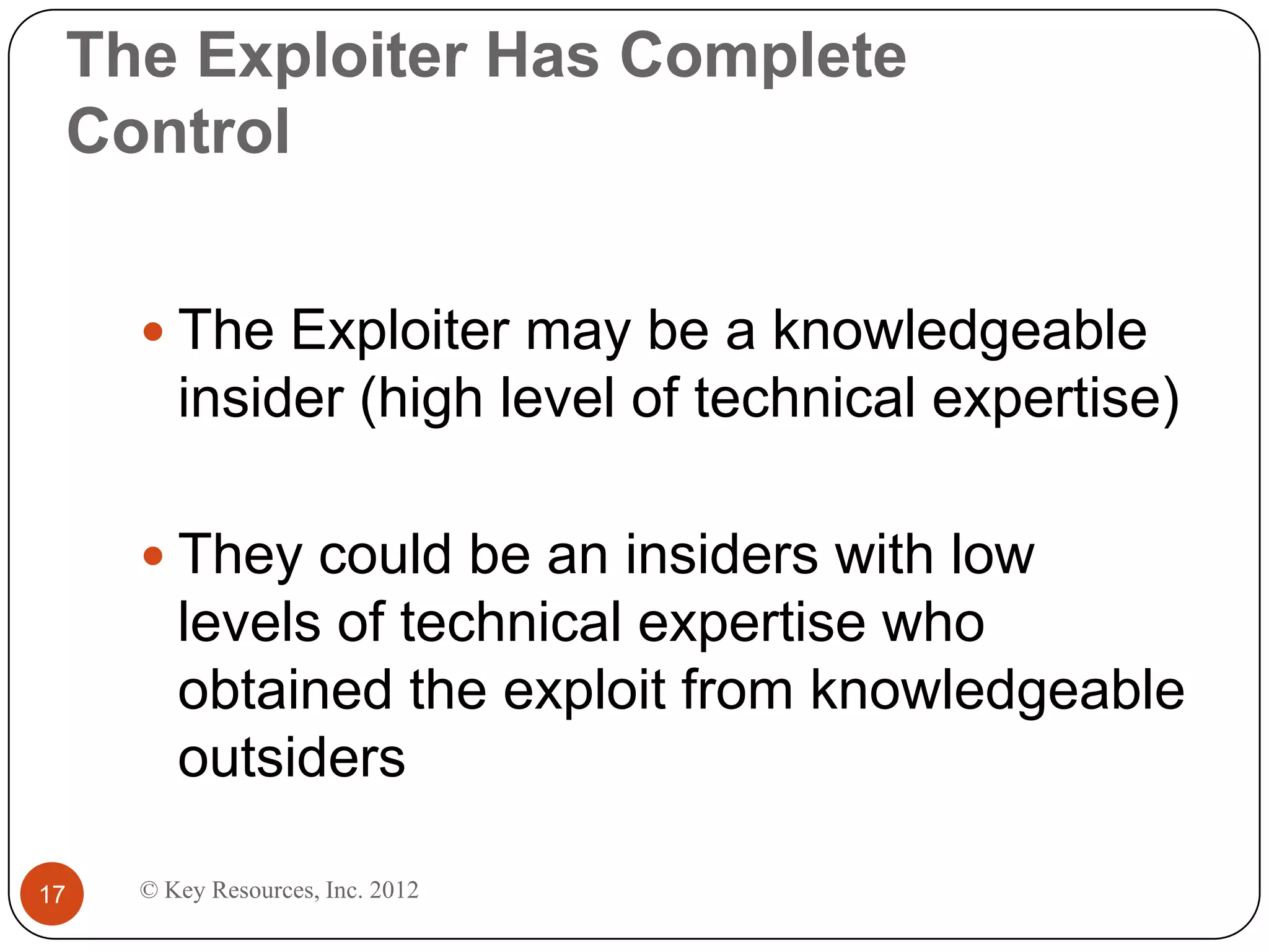 The Exploiter Has Complete
 Control


      The Exploiter may be a knowledgeable
        insider (high level of technical expertise)

      They could be an insiders with low
        levels of technical expertise who
        obtained the exploit from knowledgeable
        outsiders

17   © Key Resources, Inc. 2012
 