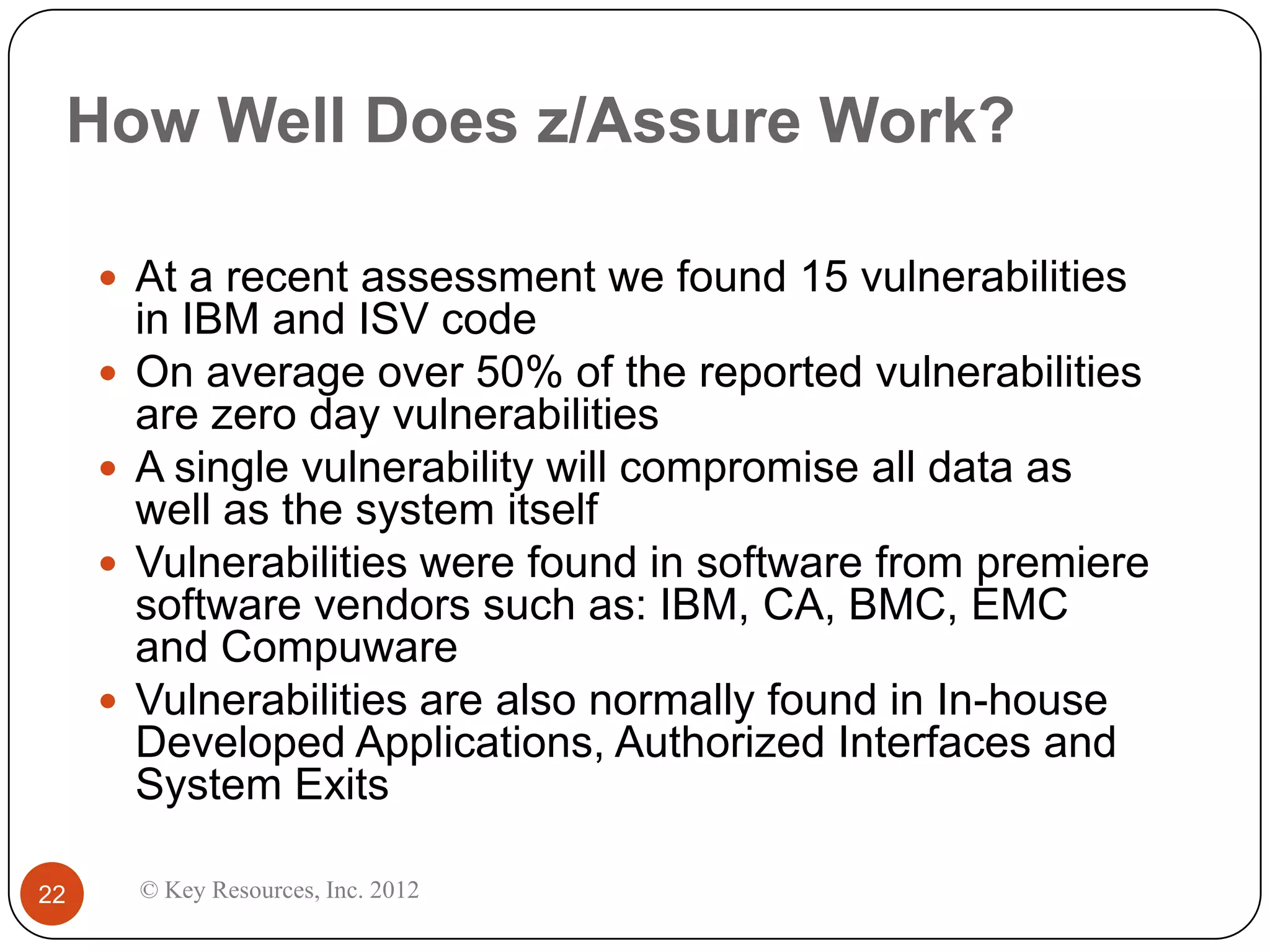 How Well Does z/Assure Work?

      At a recent assessment we found 15 vulnerabilities
         in IBM and ISV code
        On average over 50% of the reported vulnerabilities
         are zero day vulnerabilities
        A single vulnerability will compromise all data as
         well as the system itself
        Vulnerabilities were found in software from premiere
         software vendors such as: IBM, CA, BMC, EMC
         and Compuware
        Vulnerabilities are also normally found in In-house
         Developed Applications, Authorized Interfaces and
         System Exits

22       © Key Resources, Inc. 2012
 
