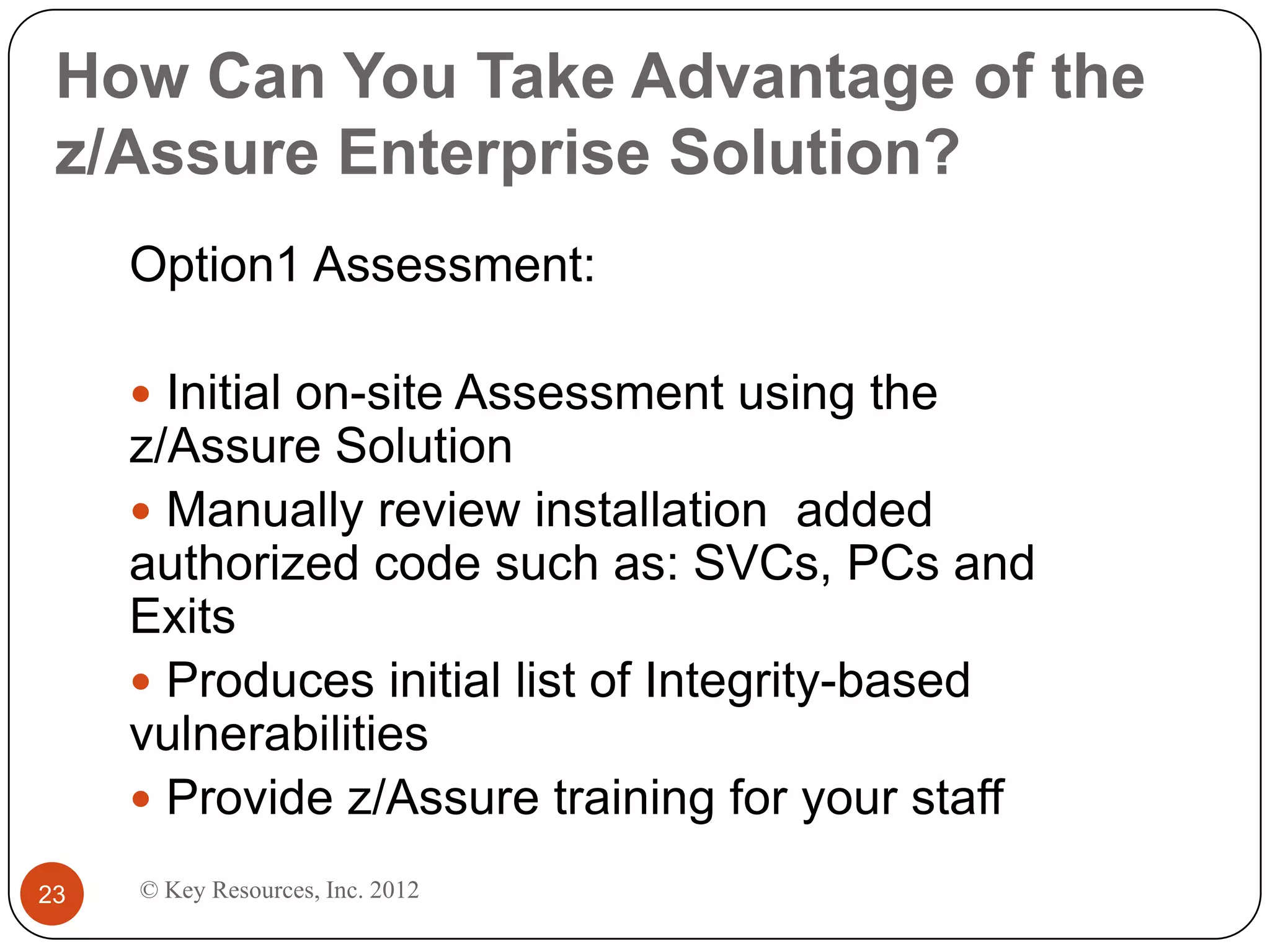 How Can You Take Advantage of the
 z/Assure Enterprise Solution?
     Option1 Assessment:

      Initial on-site Assessment using the
     z/Assure Solution
      Manually review installation added
     authorized code such as: SVCs, PCs and
     Exits
      Produces initial list of Integrity-based
     vulnerabilities
      Provide z/Assure training for your staff

23   © Key Resources, Inc. 2012
 