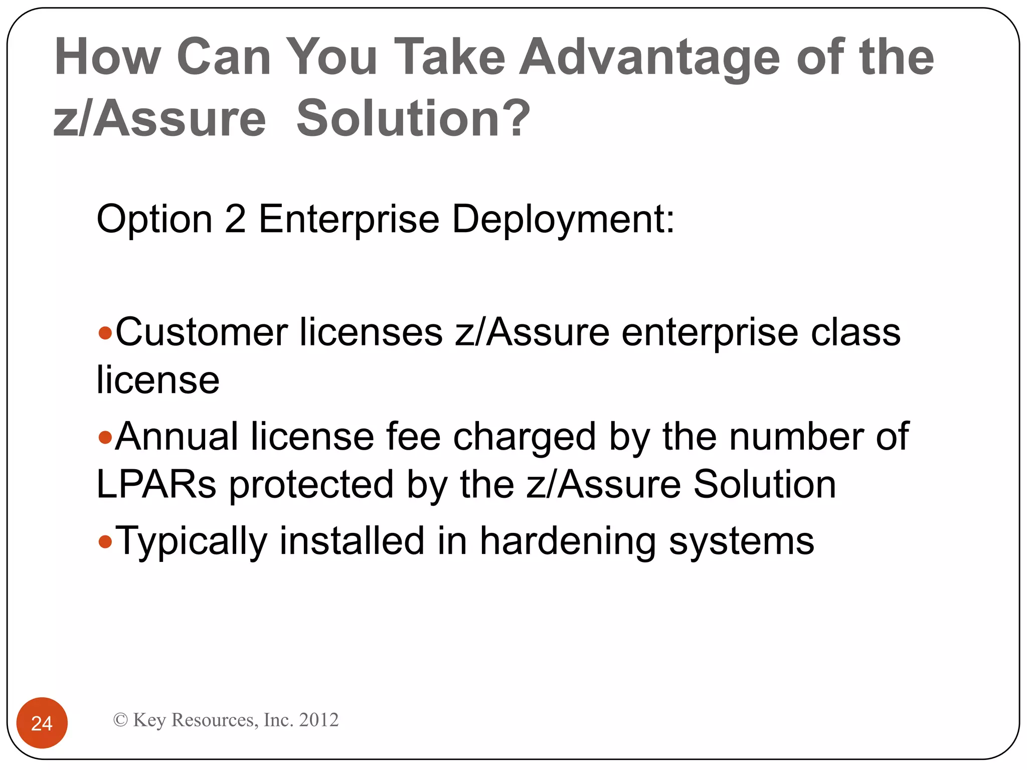 How Can You Take Advantage of the
 z/Assure Solution?
     Option 2 Enterprise Deployment:

     Customer licenses z/Assure enterprise class
     license
     Annual license fee charged by the number of
     LPARs protected by the z/Assure Solution
     Typically installed in hardening systems




24   © Key Resources, Inc. 2012
 