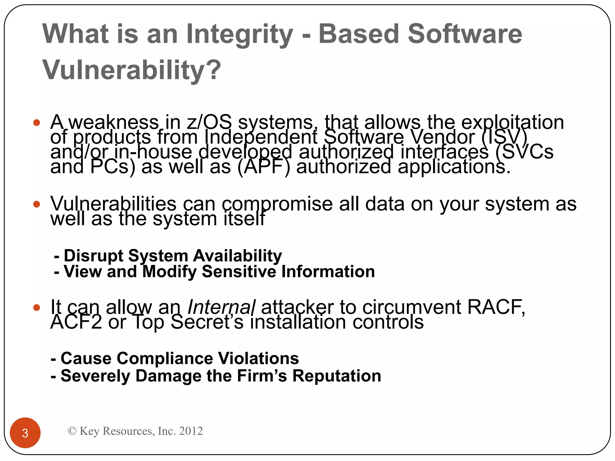 What is an Integrity - Based Software
     Vulnerability?
     A weakness in z/OS systems, that allows the exploitation
      of products from Independent Software Vendor (ISV)
      and/or in-house developed authorized interfaces (SVCs
      and PCs) as well as (APF) authorized applications.
     Vulnerabilities can compromise all data on your system as
      well as the system itself
      - Disrupt System Availability
      - View and Modify Sensitive Information

     It can allow an Internal attacker to circumvent RACF,
      ACF2 or Top Secret’s installation controls
      - Cause Compliance Violations
      - Severely Damage the Firm’s Reputation


3       © Key Resources, Inc. 2012
 