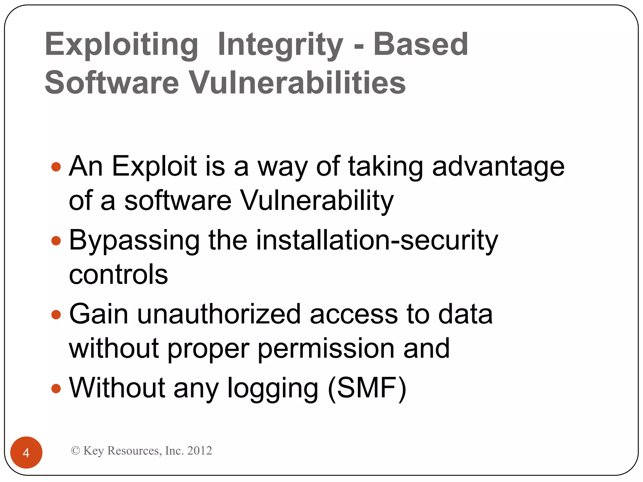 Exploiting Integrity - Based
    Software Vulnerabilities

     An Exploit is a way of taking advantage
      of a software Vulnerability
     Bypassing the installation-security
      controls
     Gain unauthorized access to data
      without proper permission and
     Without any logging (SMF)

4    © Key Resources, Inc. 2012
 