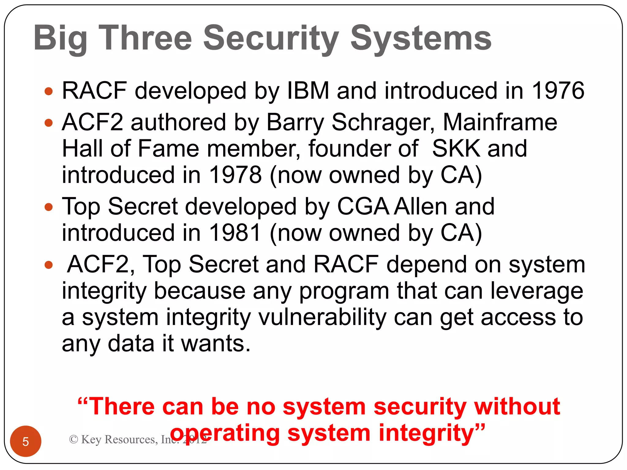 Big Three Security Systems
     RACF developed by IBM and introduced in 1976
     ACF2 authored by Barry Schrager, Mainframe
      Hall of Fame member, founder of SKK and
      introduced in 1978 (now owned by CA)
     Top Secret developed by CGA Allen and
      introduced in 1981 (now owned by CA)
     ACF2, Top Secret and RACF depend on system
      integrity because any program that can leverage
      a system integrity vulnerability can get access to
      any data it wants.

       “There can be no system security without
5                        operating system integrity”
      © Key Resources, Inc. 2012
 
