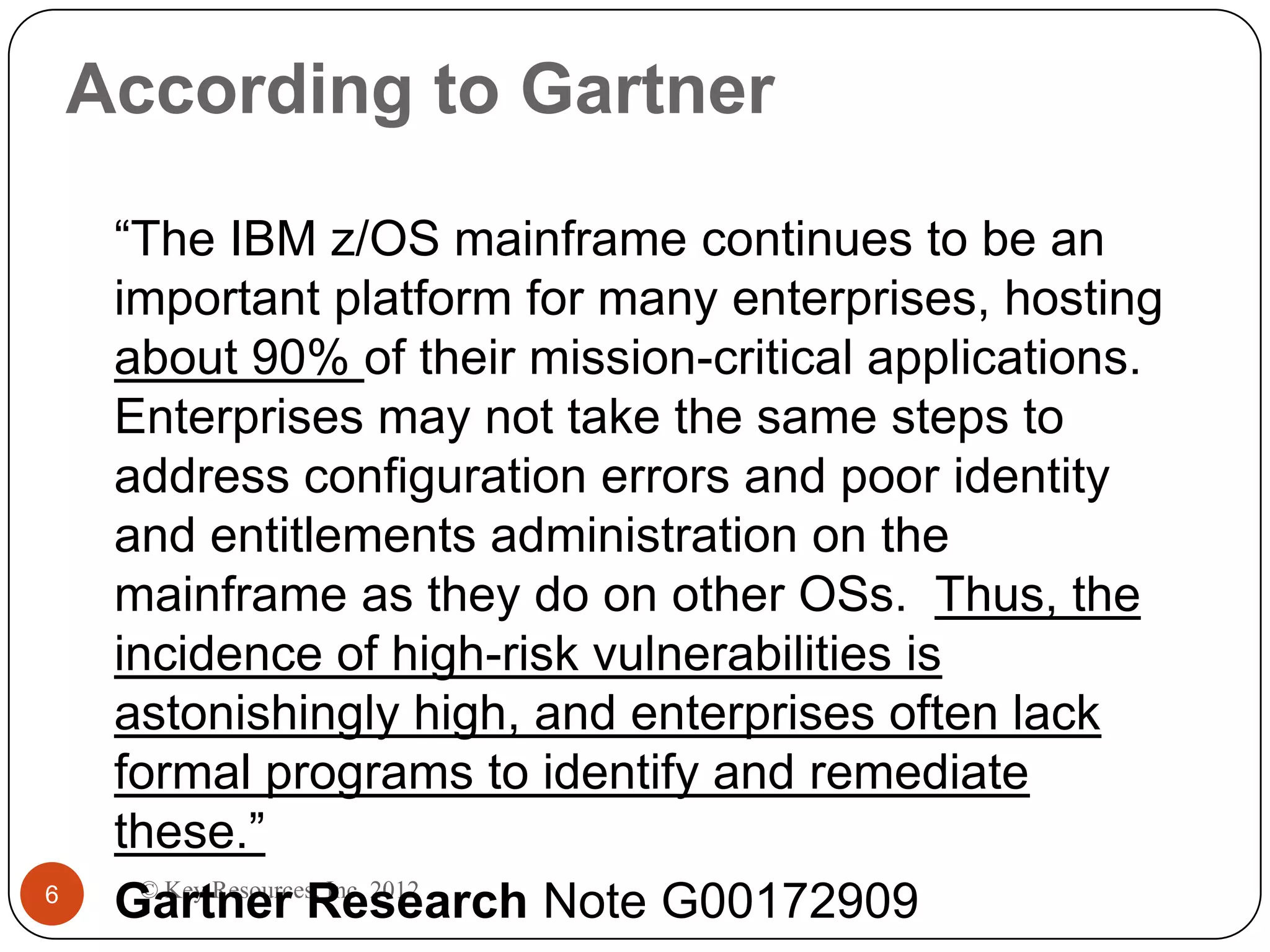 According to Gartner

     “The IBM z/OS mainframe continues to be an
     important platform for many enterprises, hosting
     about 90% of their mission-critical applications.
     Enterprises may not take the same steps to
     address configuration errors and poor identity
     and entitlements administration on the
     mainframe as they do on other OSs. Thus, the
     incidence of high-risk vulnerabilities is
     astonishingly high, and enterprises often lack
     formal programs to identify and remediate
     these.”
       © Key Resources, Inc. 2012
6
     Gartner Research Note G00172909
 