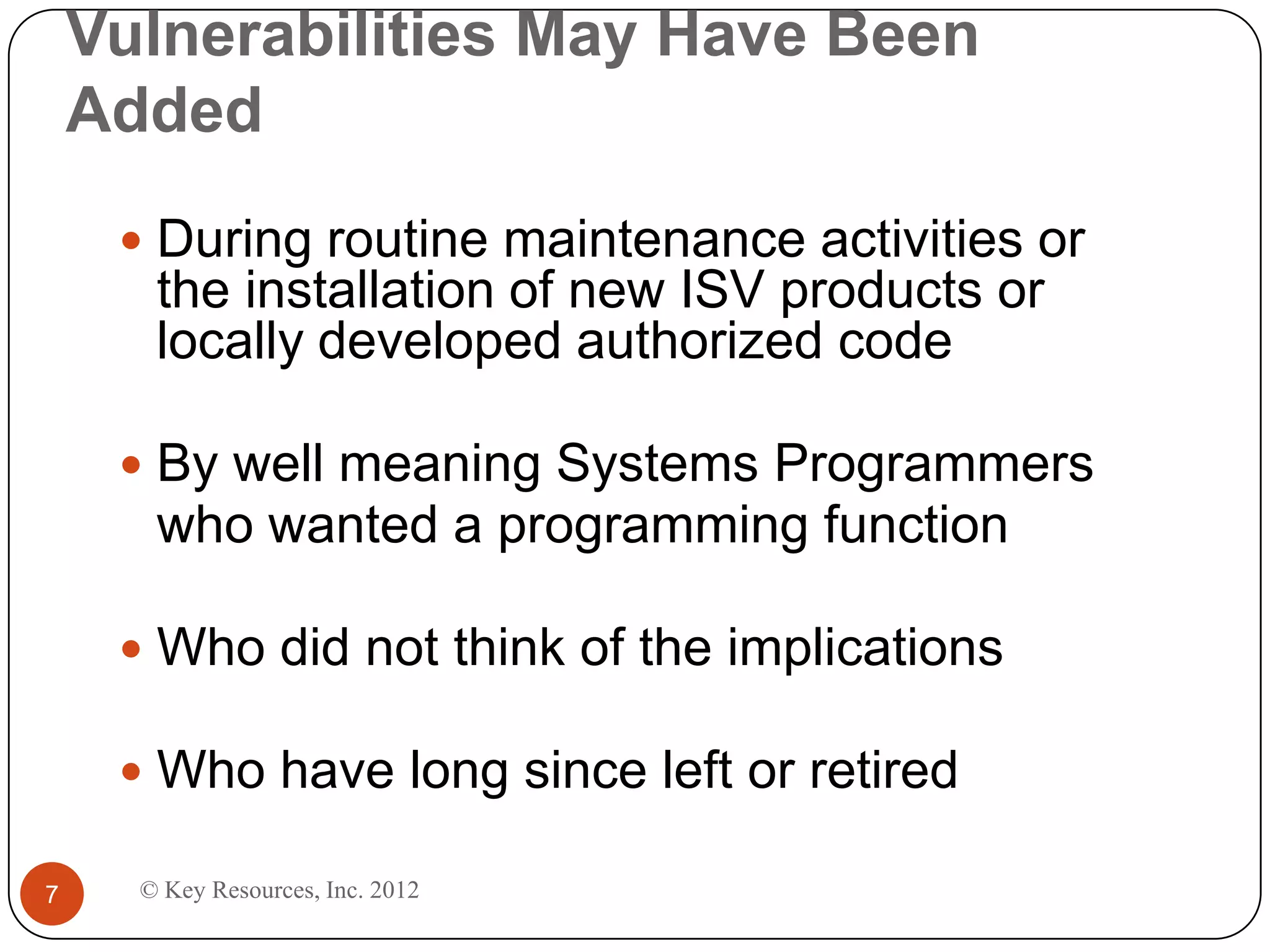 Vulnerabilities May Have Been
    Added
      During routine maintenance activities or
       the installation of new ISV products or
       locally developed authorized code

      By well meaning Systems Programmers
       who wanted a programming function

      Who did not think of the implications

      Who have long since left or retired

7     © Key Resources, Inc. 2012
 