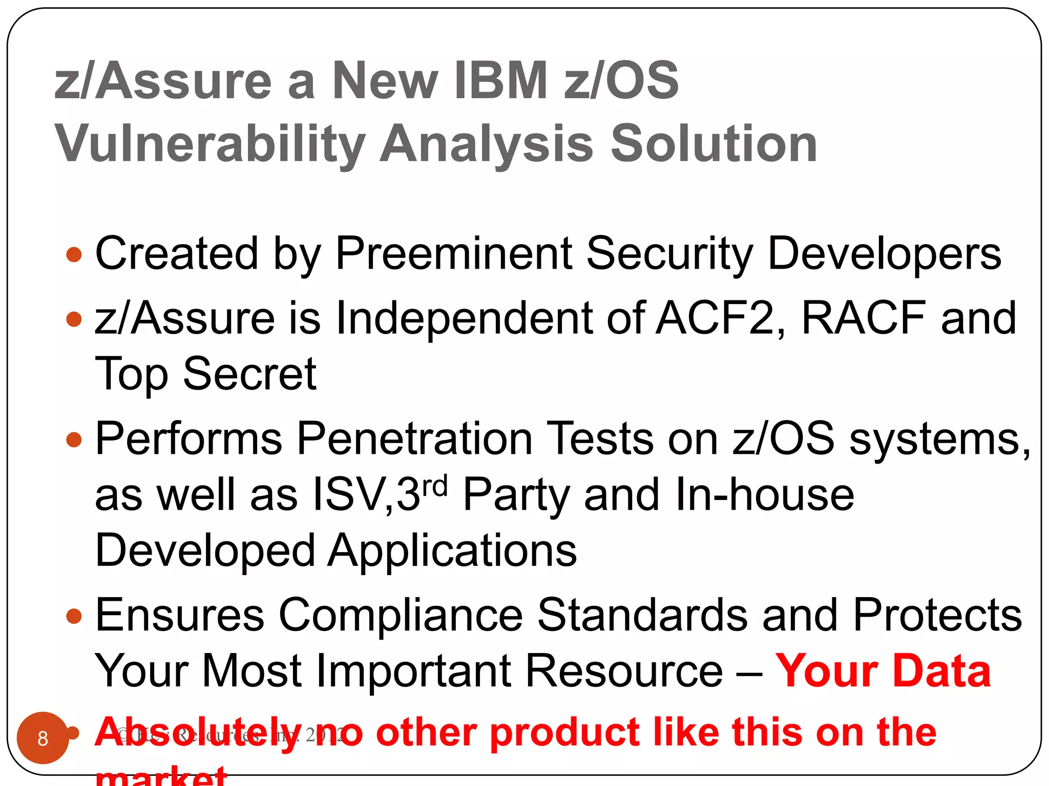 z/Assure a New IBM z/OS
    Vulnerability Analysis Solution

     Created by Preeminent Security Developers
     z/Assure is Independent of ACF2, RACF and
      Top Secret
     Performs Penetration Tests on z/OS systems,
      as well as ISV,3rd Party and In-house
      Developed Applications
     Ensures Compliance Standards and Protects
      Your Most Important Resource – Your Data
8    Absolutely 2012 other product like this on the
       © Key Resources, Inc. no
 