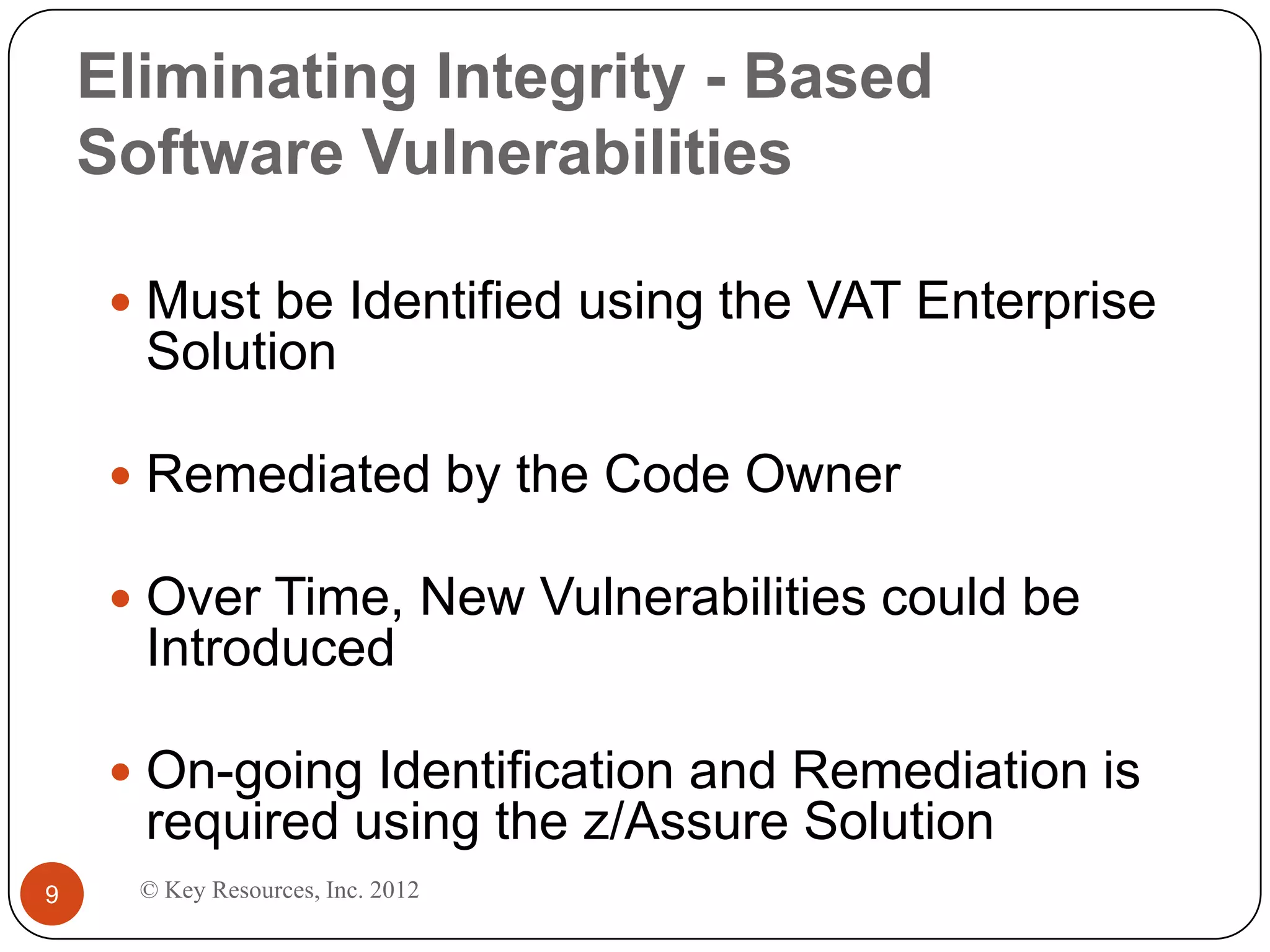 Eliminating Integrity - Based
    Software Vulnerabilities

      Must be Identified using the VAT Enterprise
      Solution

      Remediated by the Code Owner

      Over Time, New Vulnerabilities could be
      Introduced

      On-going Identification and Remediation is
      required using the z/Assure Solution
9     © Key Resources, Inc. 2012
 