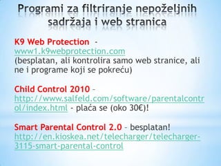 K9 Web Protection -
www1.k9webprotection.com
(besplatan, ali kontrolira samo web stranice, ali
ne i programe koji se pokreću)

Child Control 2010 –
http://www.salfeld.com/software/parentalcontr
ol/index.html - plaća se (oko 30€)!

Smart Parental Control 2.0 – besplatan!
http://en.kioskea.net/telecharger/telecharger-
3115-smart-parental-control
 