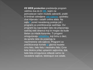 K9 WEB protection predstavlja program
veličine dva do tri MB, kojim na
jednostavan način možete zabraniti, pratiti
ili limitirati odredjene veb-sajtove, upotrebu
chat klijenata i ostalih online alata. Na
sajtu[3] pored navedenog postoje još i
programi za prečišćavanje sadržaja. Ovi
programi su napravljeni tako da prepoznaju
sadržaj web stranica koji bi mogao da bude
štetan za mlade korisnike. Ti progami
omogućavaju odraslima, koji brinu o deci,
da spreče dete da posećuje te
neprimerene veb-sajtove. Programi za
prečišćavanje koriste tri glavna modela:
crnu listu, belu listu i neutralnu listu. Crna
lista blokira prilaz upisanim sajtovima, dok
bela lista omogućava odlazak samo na
navedene sajtove, blokirajući sve ostale.
 