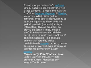 Postoji mnogo proizvođača softvera
koji su napravili specijalizovane web
čitače za decu. To nisu samo klasični
čitači kao Internet Explorer ili Firefox,
već predstavljaju čitav jedan
zatvoreni svet koji je napravljen tako
da bude siguran za decu, a da im
ipak dopusti da (donekle) surfuju
Internetom. Ovakvi programi po
pravilu su šareni i imaju mnogo
zvučnih efekata tako da privlače
pažnju dece, a često su i „nafilovani”
gomilom sadržaja – od pristupa
online Flash igrama, preko
predefinisanih portala za decu, pa sve
do spiska proverenih web stranica sa
sadržajima primerenim datom
uzrastu.
Najpoznatiji Veb čitači za decu:
Buddy Browser, PikLuk My Kids
browser, KidZui, KidRocket Surf
Knight, Zac Broswer
 