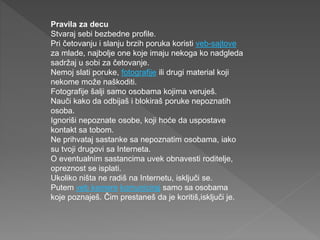 Pravila za decu
Stvaraj sebi bezbedne profile.
Pri četovanju i slanju brzih poruka koristi veb-sajtove
za mlade, najbolje one koje imaju nekoga ko nadgleda
sadržaj u sobi za četovanje.
Nemoj slati poruke, fotografije ili drugi material koji
nekome može naškoditi.
Fotografije šalji samo osobama kojima veruješ.
Nauči kako da odbijaš i blokiraš poruke nepoznatih
osoba.
Ignoriši nepoznate osobe, koji hoće da uspostave
kontakt sa tobom.
Ne prihvataj sastanke sa nepoznatim osobama, iako
su tvoji drugovi sa Interneta.
O eventualnim sastancima uvek obnavesti roditelje,
opreznost se isplati.
Ukoliko ništa ne radiš na Internetu, isključi se.
Putem veb kamere komuniciraj samo sa osobama
koje poznaješ. Čim prestaneš da je koritiš,isključi je.
 