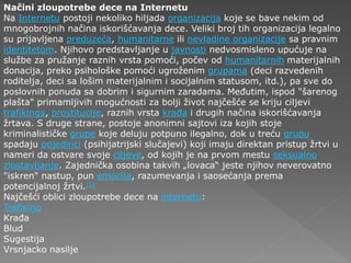Načini zloupotrebe dece na Internetu
Na Internetu postoji nekoliko hiljada organizacija koje se bave nekim od
mnogobrojnih načina iskorišćavanja dece. Veliki broj tih organizacija legalno
su prijavljena preduzeća, humanitarne ili nevladine organizacije sa pravnim
identitetom. Njihovo predstavljanje u javnosti nedvosmisleno upućuje na
službe za pružanje raznih vrsta pomoći, počev od humanitarnih materijalnih
donacija, preko psihološke pomoći ugroženim grupama (deci razvedenih
roditelja, deci sa lošim materijalnim i socijalnim statusom, itd.), pa sve do
poslovnih ponuda sa dobrim i sigurnim zaradama. Međutim, ispod "šarenog
plašta" primamljivih mogućnosti za bolji život najčešće se kriju ciljevi
trafikinga, prostitucije, raznih vrsta krađa i drugih načina iskorišćavanja
žrtava. S druge strane, postoje anonimni sajtovi iza kojih stoje
kriminalističke grupe koje deluju potpuno ilegalno, dok u treću grupu
spadaju pojedinci (psihijatrijski slučajevi) koji imaju direktan pristup žrtvi u
nameri da ostvare svoje ciljeve, od kojih je na prvom mestu seksualno
zlostavljanje. Zajednička osobina takvih „lovaca“ jeste njihov neverovatno
"iskren" nastup, pun emocija, razumevanja i saosećanja prema
potencijalnoj žrtvi.[1]
Najčešći oblici zloupotrebe dece na internetu:
Trafiking
Krađa
Blud
Sugestija
Vrsnjacko nasilje
 