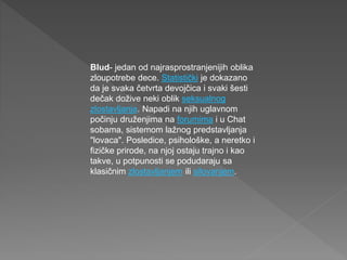 Blud- jedan od najrasprostranjenijih oblika
zloupotrebe dece. Statistički je dokazano
da je svaka četvrta devojčica i svaki šesti
dečak dožive neki oblik seksualnog
zlostavljanja. Napadi na njih uglavnom
počinju druženjima na forumima i u Chat
sobama, sistemom lažnog predstavljanja
"lovaca". Posledice, psihološke, a neretko i
fizičke prirode, na njoj ostaju trajno i kao
takve, u potpunosti se podudaraju sa
klasičnim zlostavljanjem ili silovanjem.
 