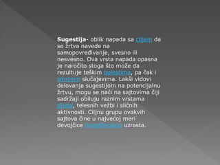 Sugestija- oblik napada sa ciljem da
se žrtva navede na
samopovređivanje, svesno ili
nesvesno. Ova vrsta napada opasna
je naročito stoga što može da
rezultuje teškim bolestima, pa čak i
smrtnim slučajevima. Lakši vidovi
delovanja sugestijom na potencijalnu
žrtvu, mogu se naći na sajtovima čiji
sadržaji obiluju raznim vrstama
dijeta, telesnih vežbi i sličnih
aktivnosti. Ciljnu grupu ovakvih
sajtova čine u najvećoj meri
devojčice tinejdžerskog uzrasta.
 