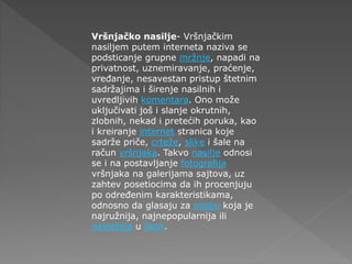 Vršnjačko nasilje- Vršnjačkim
nasiljem putem interneta naziva se
podsticanje grupne mržnje, napadi na
privatnost, uznemiravanje, praćenje,
vređanje, nesavestan pristup štetnim
sadržajima i širenje nasilnih i
uvredljivih komentara. Ono može
uključivati još i slanje okrutnih,
zlobnih, nekad i pretećih poruka, kao
i kreiranje internet stranica koje
sadrže priče, crteže, slike i šale na
račun vršnjaka. Takvo nasilje odnosi
se i na postavljanje fotografija
vršnjaka na galerijama sajtova, uz
zahtev posetiocima da ih procenjuju
po određenim karakteristikama,
odnosno da glasaju za osobu koja je
najružnija, najnepopularnija ili
najdeblja u školi.
 