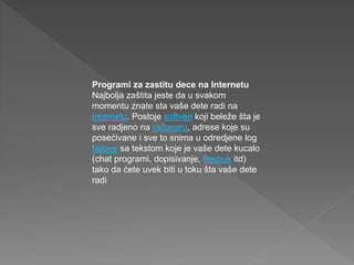 Programi za zastitu dece na Internetu
Najbolja zaštita jeste da u svakom
momentu znate sta vaše dete radi na
Internetu. Postoje softveri koji beleže šta je
sve radjeno na računaru, adrese koje su
posećivane i sve to snima u odredjene log
fajlove sa tekstom koje je vaše dete kucalo
(chat programi, dopisivanje, fejsbuk itd)
tako da ćete uvek biti u toku šta vaše dete
radi
 