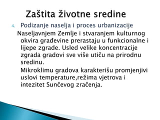 4. Podizanje naselja i proces urbanizacije
Naseljavnjem Zemlje i stvaranjem kulturnog
okvira građevine prerastaju u funkcionalne i
lijepe zgrade. Usled velike koncentracije
zgrada gradovi sve više utiču na prirodnu
sredinu.
Mikroklimu gradova karakterišu promjenjivi
uslovi temperature,režima vjetrova i
intezitet Sunčevog zračenja.
 