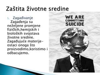 5. Zagađivanje
Zagađenja su
neželjene promjene
fizičkih,hemijskih i
bioloških svojstava
životne sredine.
Zagađujuće materije-
ostaci onoga što
proizvodimo,koristimo i
odbacujemo.
 