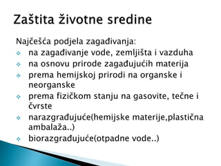 Najčešća podjela zagađivanja:
 na zagađivanje vode, zemljišta i vazduha
 na osnovu prirode zagađujućih materija
 prema hemijskoj prirodi na organske i
neorganske
 prema fizičkom stanju na gasovite, tečne i
čvrste
 narazgrađujuće(hemijske materije,plastična
ambalaža..)
 biorazgrađujuće(otpadne vode..)
 