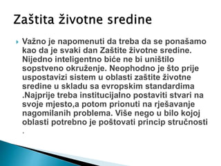  Važno je napomenuti da treba da se ponašamo
kao da je svaki dan Zaštite životne sredine.
Nijedno inteligentno biće ne bi uništilo
sopstveno okruženje. Neophodno je što prije
uspostavizi sistem u oblasti zaštite životne
sredine u skladu sa evropskim standardima
.Najprije treba institucijalno postaviti stvari na
svoje mjesto,a potom prionuti na rješavanje
nagomilanih problema. Više nego u bilo kojoj
oblasti potrebno je poštovati princip stručnosti
.
 