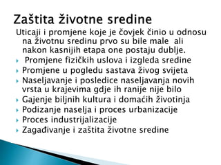 Uticaji i promjene koje je čovjek činio u odnosu
na životnu sredinu prvo su bile male ali
nakon kasnijih etapa one postaju dublje.
 Promjene fizičkih uslova i izgleda sredine
 Promjene u pogledu sastava živog svijeta
 Naseljavanje i posledice naseljavanja novih
vrsta u krajevima gdje ih ranije nije bilo
 Gajenje biljnih kultura i domaćih životinja
 Podizanje naselja i proces urbanizacije
 Proces industrijalizacije
 Zagađivanje i zaštita životne sredine
 