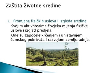1. Promjena fizičkih uslova i izgleda sredine
Svojim aktivnostima čovjeka mijenja fizičke
uslove i izgled predjela.
One su započele krčenjem i uništavnjem
šumskog pokrivača i razvojom zemljoradnje.
 