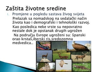 1. Promjene u pogledu sastava živog svijeta
Prelazak sa nomadskog na sedalački način
života kao i demografski i tehnološki razvoj.
Kao posledica neke vrste su nepovratno
nestale dok je opstanak drugih ugrožen
Na području Evrope ugroženi su: španski
orao krstaš,iberski ris,sredozemna
medvedica..
 