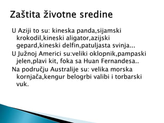 U Aziji to su: kineska panda,sijamski
krokodil,kineski aligator,azijski
gepard,kineski delfin,patuljasta svinja...
U Južnoj Americi su:veliki oklopnik,pampaski
jelen,plavi kit, foka sa Huan Fernandesa..
Na području Australije su: velika morska
kornjača,kengur belogrbi valibi i torbarski
vuk.
 