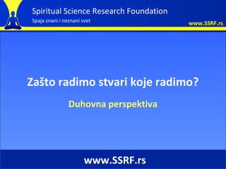 Spiritual Science Research Foundation
Spaja znani i neznani svet              www.SSRF.rs




Zašto radimo stvari koje radimo?
                Duhovna perspektiva




                       www.SSRF.rs
 