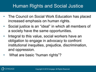 Copyright © 2019 Cengage. All Rights Reserved.
Human Rights and Social Justice
• The Council on Social Work Education has placed
increased emphasis on human rights.
• Social justice is an “ideal” in which all members of
a society have the same opportunities.
• Integral to this value, social workers have an
obligation to engage in advocacy to confront
institutional inequities, prejudice, discrimination,
and oppression.
• What are basic “human rights”?
 