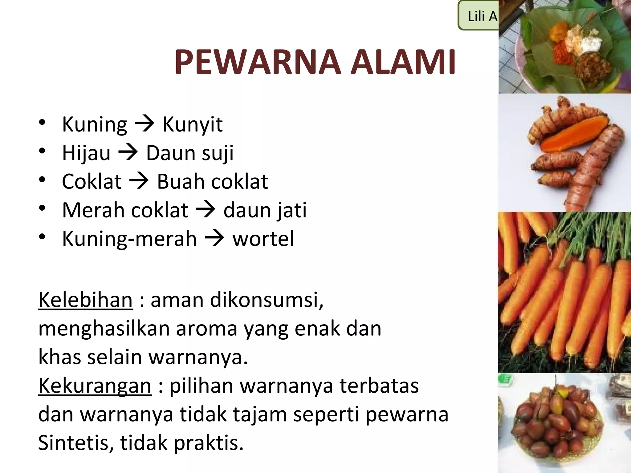 Lili Andajani, S.Pd, M.Pd


              PEWARNA ALAMI
•   Kuning  Kunyit
•   Hijau  Daun suji
•   Coklat  Buah coklat
•   Merah coklat  daun jati
•   Kuning-merah  wortel

Kelebihan : aman dikonsumsi,
menghasilkan aroma yang enak dan
khas selain warnanya.
Kekurangan : pilihan warnanya terbatas
dan warnanya tidak tajam seperti pewarna
Sintetis, tidak praktis.
 
