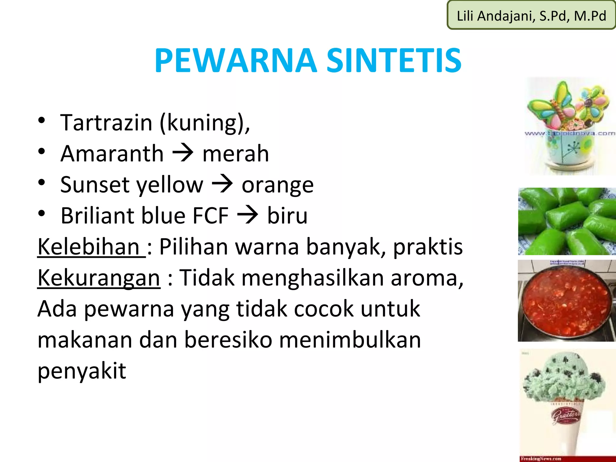 Lili Andajani, S.Pd, M.Pd


           PEWARNA SINTETIS
• Tartrazin (kuning),
• Amaranth  merah
• Sunset yellow  orange
• Briliant blue FCF  biru
Kelebihan : Pilihan warna banyak, praktis
Kekurangan : Tidak menghasilkan aroma,
Ada pewarna yang tidak cocok untuk
makanan dan beresiko menimbulkan
penyakit
 