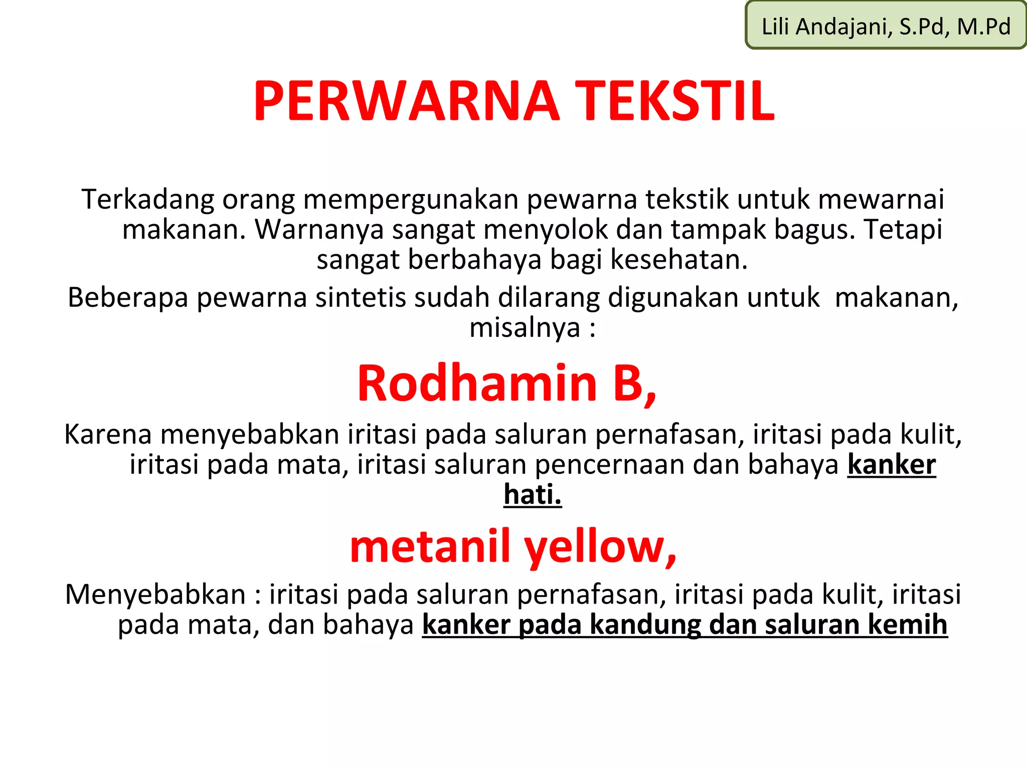 Lili Andajani, S.Pd, M.Pd


               PERWARNA TEKSTIL
 Terkadang orang mempergunakan pewarna tekstik untuk mewarnai
    makanan. Warnanya sangat menyolok dan tampak bagus. Tetapi
                  sangat berbahaya bagi kesehatan.
Beberapa pewarna sintetis sudah dilarang digunakan untuk makanan,
                              misalnya :

                        Rodhamin B,
Karena menyebabkan iritasi pada saluran pernafasan, iritasi pada kulit,
    iritasi pada mata, iritasi saluran pencernaan dan bahaya kanker
                                    hati.
                       metanil yellow,
Menyebabkan : iritasi pada saluran pernafasan, iritasi pada kulit, iritasi
   pada mata, dan bahaya kanker pada kandung dan saluran kemih
 